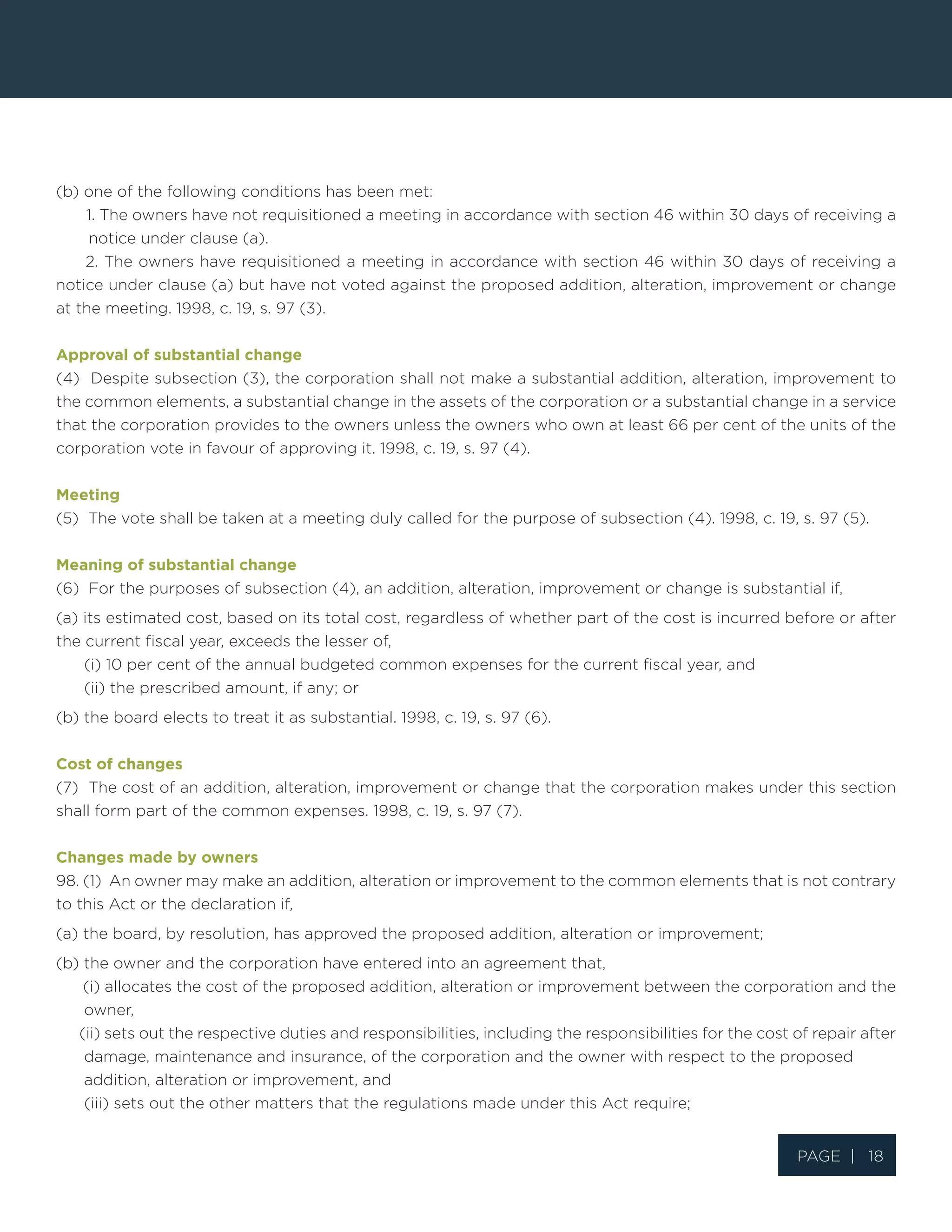 Page | 18
(b) one of the following conditions has been met:
1. The owners have not requisitioned a meeting in accordance with section 46 within 30 days of receiving a
notice under clause (a).
2. The owners have requisitioned a meeting in accordance with section 46 within 30 days of receiving a
notice under clause (a) but have not voted against the proposed addition, alteration, improvement or change
at the meeting. 1998, c. 19, s. 97 (3).
Approval of substantial change
(4) Despite subsection (3), the corporation shall not make a substantial addition, alteration, improvement to
the common elements, a substantial change in the assets of the corporation or a substantial change in a service
that the corporation provides to the owners unless the owners who own at least 66 per cent of the units of the
corporation vote in favour of approving it. 1998, c. 19, s. 97 (4).
Meeting
(5) The vote shall be taken at a meeting duly called for the purpose of subsection (4). 1998, c. 19, s. 97 (5).
Meaning of substantial change
(6) For the purposes of subsection (4), an addition, alteration, improvement or change is substantial if,
(a) its estimated cost, based on its total cost, regardless of whether part of the cost is incurred before or after
the current fiscal year, exceeds the lesser of,
(i) 10 per cent of the annual budgeted common expenses for the current fiscal year, and
(ii) the prescribed amount, if any; or
(b) the board elects to treat it as substantial. 1998, c. 19, s. 97 (6).
Cost of changes
(7) The cost of an addition, alteration, improvement or change that the corporation makes under this section
shall form part of the common expenses. 1998, c. 19, s. 97 (7).
Changes made by owners
98. (1) An owner may make an addition, alteration or improvement to the common elements that is not contrary
to this Act or the declaration if,
(a) the board, by resolution, has approved the proposed addition, alteration or improvement;
(b) the owner and the corporation have entered into an agreement that,
(i) allocates the cost of the proposed addition, alteration or improvement between the corporation and the
owner,
(ii) sets out the respective duties and responsibilities, including the responsibilities for the cost of repair after
damage, maintenance and insurance, of the corporation and the owner with respect to the proposed
addition, alteration or improvement, and
(iii) sets out the other matters that the regulations made under this Act require;
 