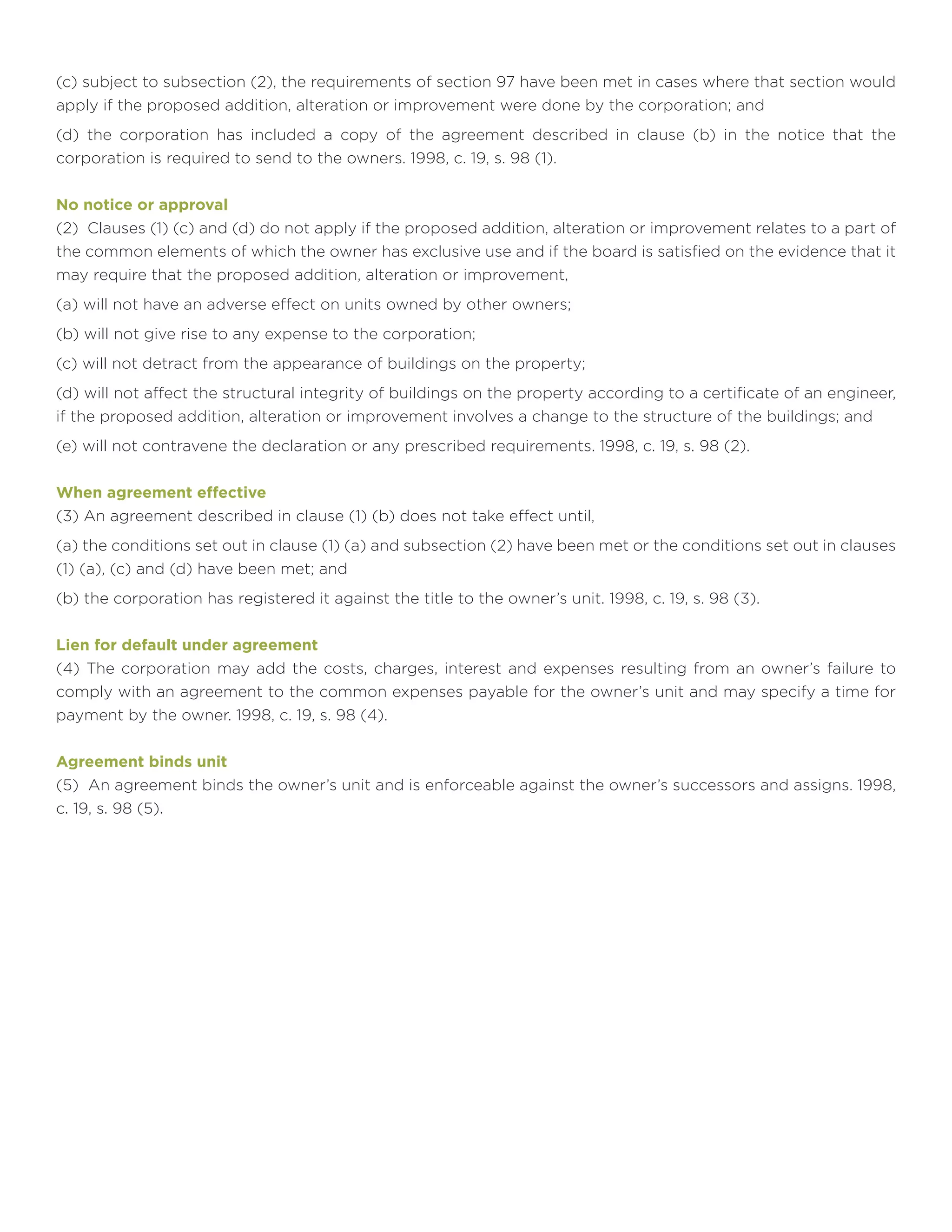 (c) subject to subsection (2), the requirements of section 97 have been met in cases where that section would
apply if the proposed addition, alteration or improvement were done by the corporation; and
(d) the corporation has included a copy of the agreement described in clause (b) in the notice that the
corporation is required to send to the owners. 1998, c. 19, s. 98 (1).
No notice or approval
(2) Clauses (1) (c) and (d) do not apply if the proposed addition, alteration or improvement relates to a part of
the common elements of which the owner has exclusive use and if the board is satisfied on the evidence that it
may require that the proposed addition, alteration or improvement,
(a) will not have an adverse effect on units owned by other owners;
(b) will not give rise to any expense to the corporation;
(c) will not detract from the appearance of buildings on the property;
(d) will not affect the structural integrity of buildings on the property according to a certificate of an engineer,
if the proposed addition, alteration or improvement involves a change to the structure of the buildings; and
(e) will not contravene the declaration or any prescribed requirements. 1998, c. 19, s. 98 (2).
When agreement effective
(3) An agreement described in clause (1) (b) does not take effect until,
(a) the conditions set out in clause (1) (a) and subsection (2) have been met or the conditions set out in clauses
(1) (a), (c) and (d) have been met; and
(b) the corporation has registered it against the title to the owner’s unit. 1998, c. 19, s. 98 (3).
Lien for default under agreement
(4) The corporation may add the costs, charges, interest and expenses resulting from an owner’s failure to
comply with an agreement to the common expenses payable for the owner’s unit and may specify a time for
payment by the owner. 1998, c. 19, s. 98 (4).
Agreement binds unit
(5) An agreement binds the owner’s unit and is enforceable against the owner’s successors and assigns. 1998,
c. 19, s. 98 (5).
 