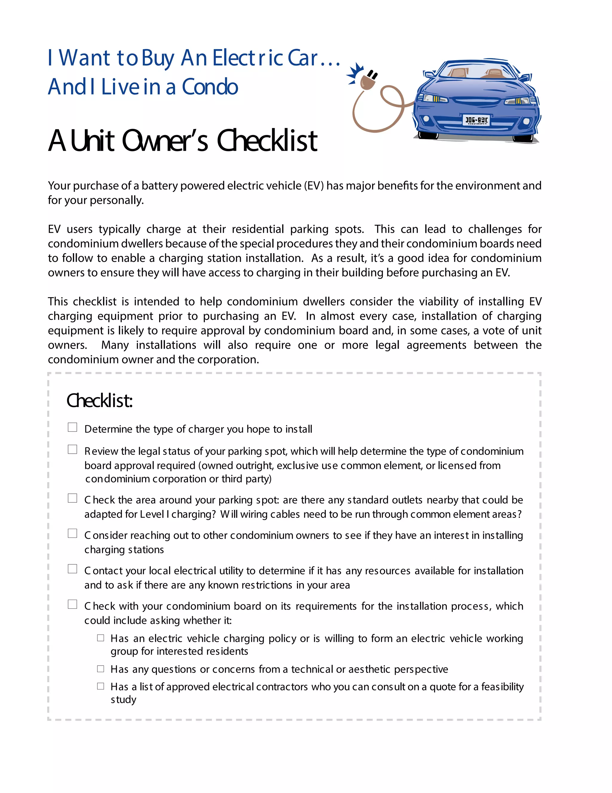 I Want toBuy An Electric Car…
AndI Livein a Condo
AUnit Owner’s Checklist
Checklist:
Determine the type of charger you hope to install
Review the legal status of your parking spot, which will help determine the type of condominium
board approval required (owned outright, exclusive use common element, or licensed from
condominium corporation or third party)
C heck the area around your parking spot: are there any standard outlets nearby that could be
adapted for Level I charging? Will wiring cables need to be run through common element areas?
C onsider reaching out to other condominium owners to see if they have an interest in installing
charging stations
C ontact your local electrical utility to determine if it has any resources available for installation
and to ask if there are any known restrictions in your area
C heck with your condominium board on its requirements for the installation process, which
could include asking whether it:
Has an electric vehicle charging policy or is willing to form an electric vehicle working
group for interested residents
Has any questions or concerns from a technical or aesthetic perspective
Has a list of approved electrical contractors who you can consult on a quote for a feasibility
study
page 1 of 2
Your purchase of a battery powered electric vehicle (EV) has major benefits for the environment and
for your personally.
EV users typically charge at their residential parking spots. This can lead to challenges for
condominium dwellers because of the special procedures they and their condominium boards need
to follow to enable a charging station installation. As a result, it’s a good idea for condominium
owners to ensure they will have access to charging in their building before purchasing an EV.
This checklist is intended to help condominium dwellers consider the viability of installing EV
charging equipment prior to purchasing an EV. In almost every case, installation of charging
equipment is likely to require approval by condominium board and, in some cases, a vote of unit
owners. Many installations will also require one or more legal agreements between the
condominium owner and the corporation.
 