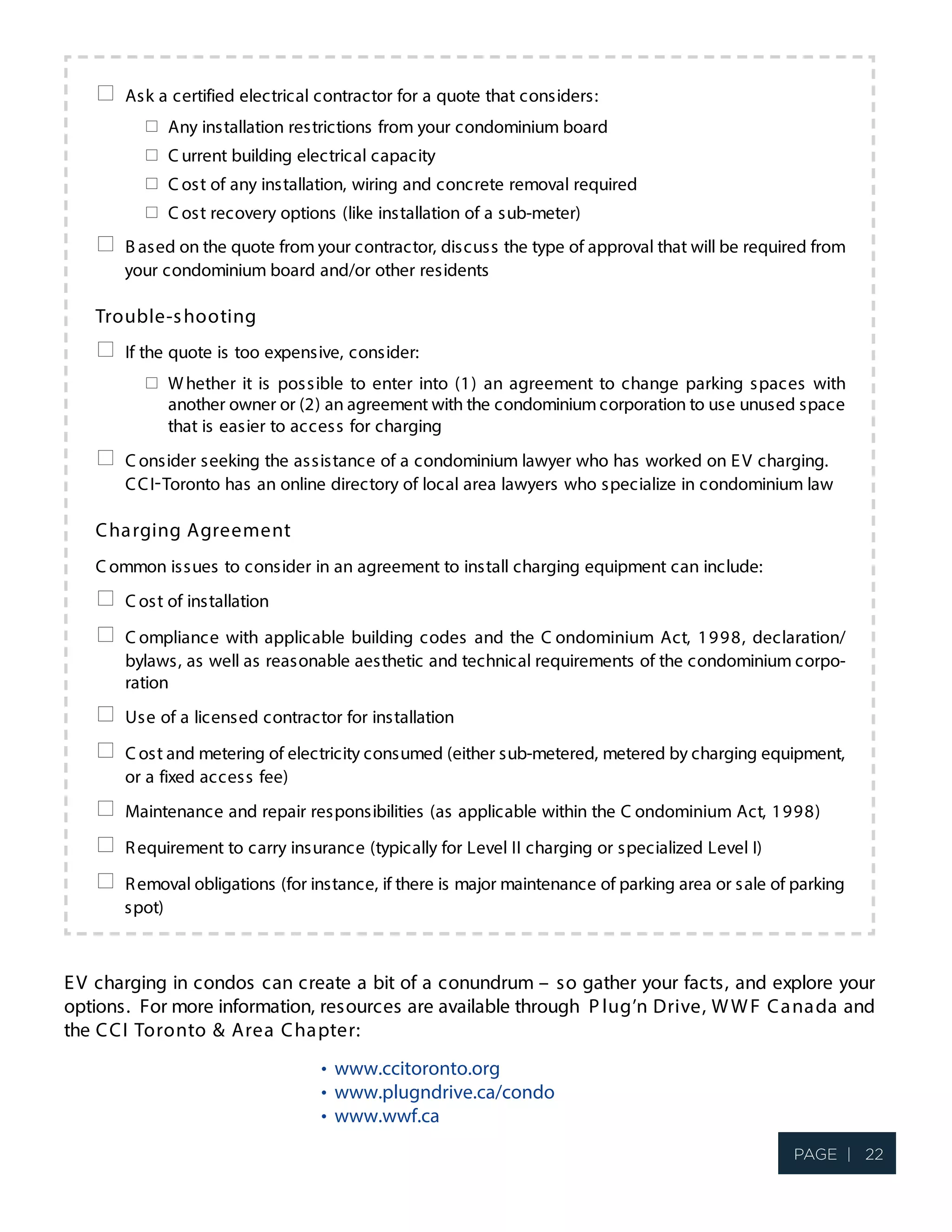 Ask a certified electrical contractor for a quote that considers:
Any installation restrictions from your condominium board
C urrent building electrical capacity
C ost of any installation, wiring and concrete removal required
C ost recovery options (like installation of a sub-meter)
B ased on the quote from your contractor, discuss the type of approval that will be required from
your condominium board and/or other residents
Trouble-shooting
If the quote is too expensive, consider:
Whether it is possible to enter into (1) an agreement to change parking spaces with
another owner or (2) an agreement with the condominium corporation to use unused space
that is easier to access for charging
C onsider seeking the assistance of a condominium lawyer who has worked on EV charging.
CCI Toronto has an online directory of local area lawyers who specialize in condominium law
Charging Agreement
C ommon issues to consider in an agreement to install charging equipment can include:
C ost of installation
C ompliance with applicable building codes and the C ondominium Act, 1998, declaration/
bylaws, as well as reasonable aesthetic and technical requirements of the condominium corpo-
ration
Use of a licensed contractor for installation
C ost and metering of electricity consumed (either sub-metered, metered by charging equipment,
or a fixed access fee)
Maintenance and repair responsibilities (as applicable within the C ondominium Act, 1998)
Requirement to carry insurance (typically for Level II charging or specialized Level I)
Removal obligations (for instance, if there is major maintenance of parking area or sale of parking
spot)
EV charging in condos can create a bit of a conundrum – so gather your facts, and explore your
options. For more information, resources are available through P lug n’ Drive, WWF Canada and
the CCI Toronto & Area Chapter:
•
•
•
page 2 of 2
www.ccitoronto.org
www.plugndrive.ca/condo
www.wwf.ca
-
Page | 22
 
