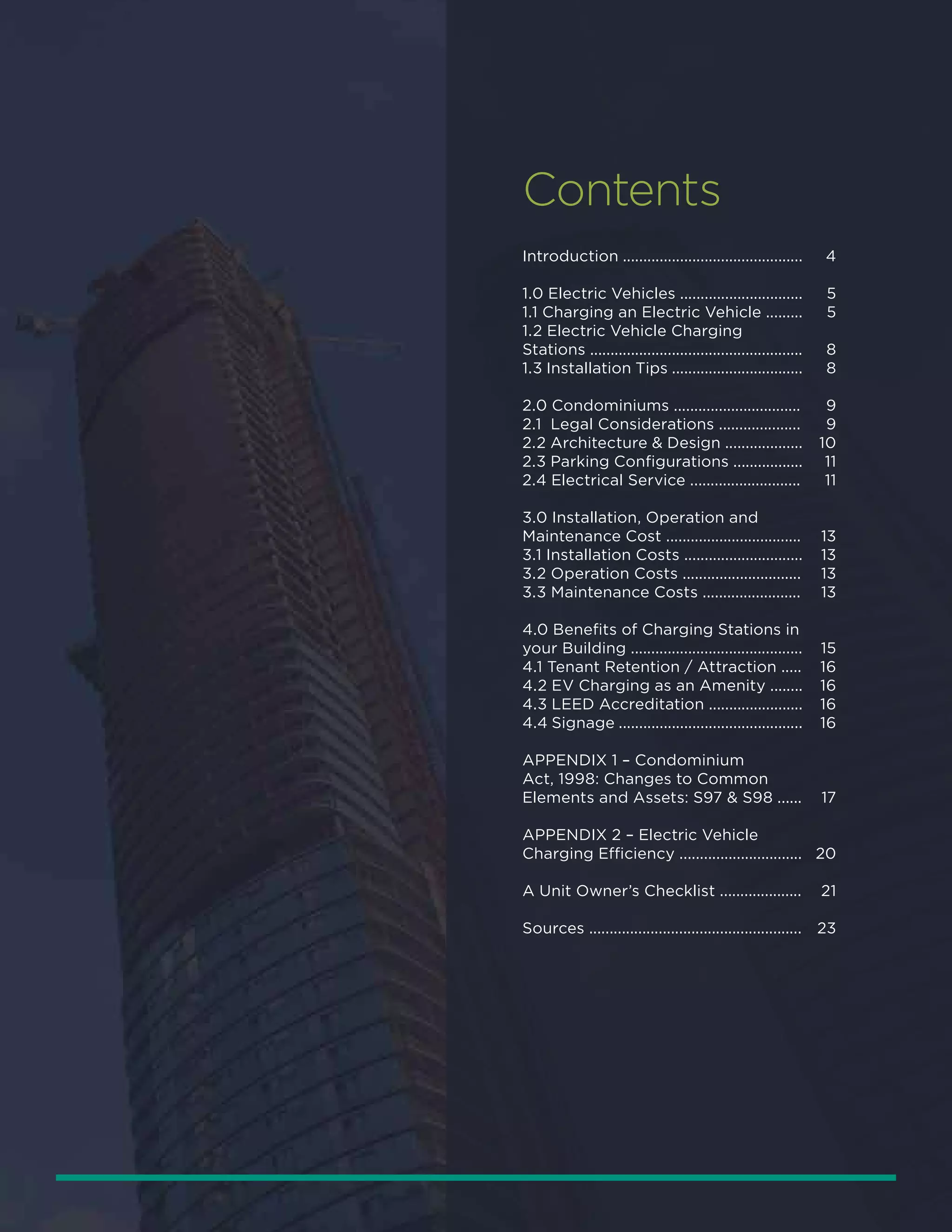 Contents
Introduction ............................................
1.0 Electric Vehicles ..............................
1.1 Charging an Electric Vehicle .........
1.2 Electric Vehicle Charging
Stations ....................................................
1.3 Installation Tips ................................
2.0 Condominiums ...............................
2.1 Legal Considerations ....................
2.2 Architecture & Design ...................
2.3 Parking Configurations .................
2.4 Electrical Service ...........................
3.0 Installation, Operation and
Maintenance Cost .................................
3.1 Installation Costs .............................
3.2 Operation Costs .............................
3.3 Maintenance Costs ........................
4.0 Benefits of Charging Stations in
your Building ..........................................
4.1 Tenant Retention / Attraction .....
4.2 EV Charging as an Amenity ........
4.3 LEED Accreditation .......................
4.4 Signage .............................................
APPENDIX 1 – Condominium
Act, 1998: Changes to Common
Elements and Assets: S97 & S98 ......
APPENDIX 2 – Electric Vehicle
Charging Efficiency ..............................
A Unit Owner’s Checklist ....................
Sources ....................................................
4
5
5
8
8
9
9
10
11
11
13
13
13
13
15
16
16
16
16
17
20
21
23
 
