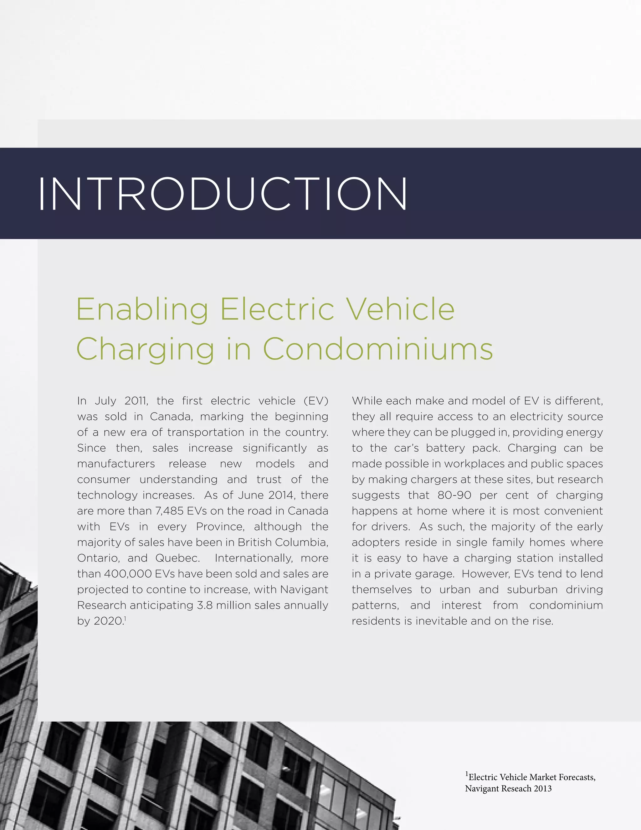 Introduction
Enabling Electric Vehicle
Charging in Condominiums
In July 2011, the first electric vehicle (EV)
was sold in Canada, marking the beginning
of a new era of transportation in the country.
Since then, sales increase significantly as
manufacturers release new models and
consumer understanding and trust of the
technology increases. As of June 2014, there
are more than 7,485 EVs on the road in Canada
with EVs in every Province, although the
majority of sales have been in British Columbia,
Ontario, and Quebec. Internationally, more
than 400,000 EVs have been sold and sales are
projected to contine to increase, with Navigant
Research anticipating 3.8 million sales annually
by 2020.1
While each make and model of EV is different,
they all require access to an electricity source
where they can be plugged in, providing energy
to the car’s battery pack. Charging can be
made possible in workplaces and public spaces
by making chargers at these sites, but research
suggests that 80-90 per cent of charging
happens at home where it is most convenient
for drivers. As such, the majority of the early
adopters reside in single family homes where
it is easy to have a charging station installed
in a private garage. However, EVs tend to lend
themselves to urban and suburban driving
patterns, and interest from condominium
residents is inevitable and on the rise.
1
Electric Vehicle Market Forecasts,
Navigant Reseach 2013
 
