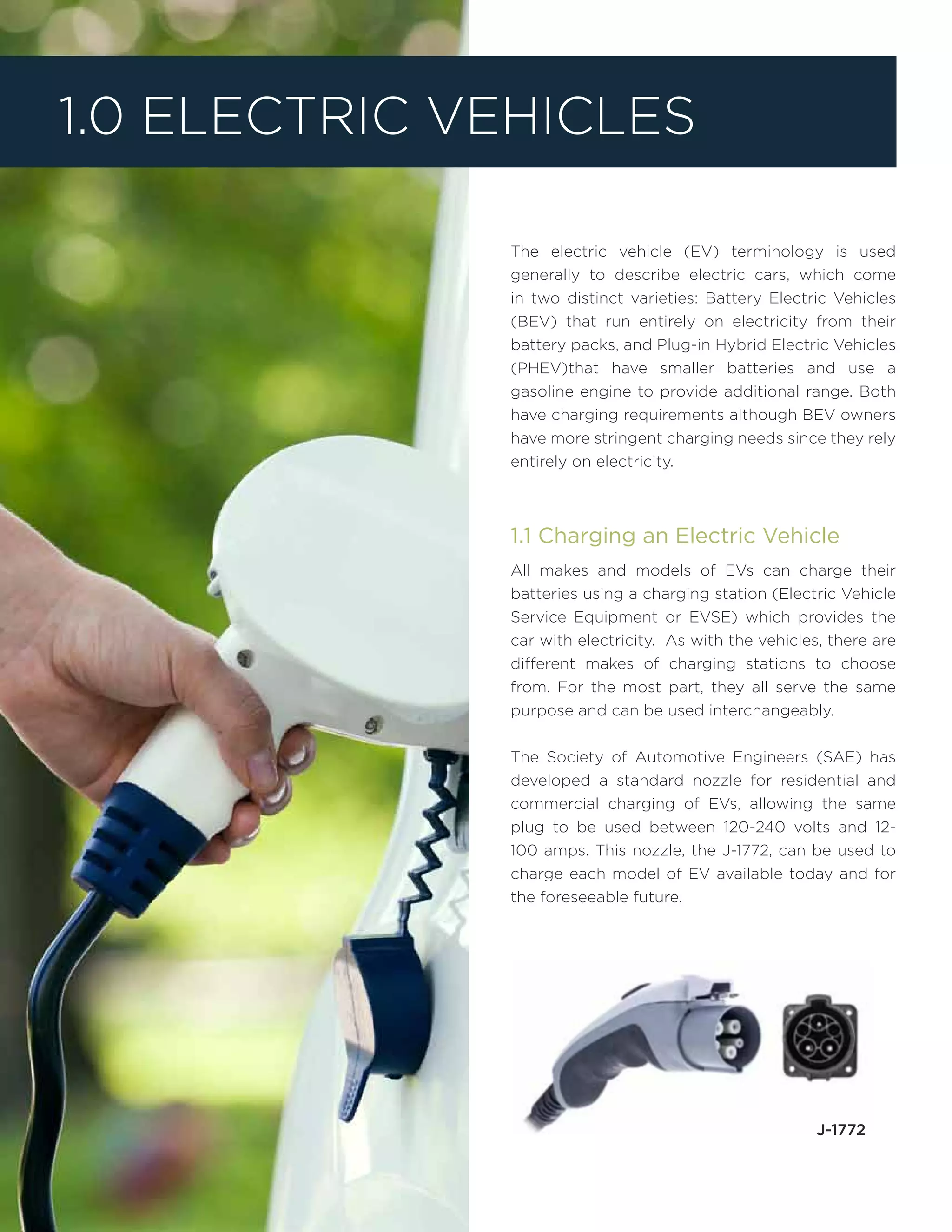 The electric vehicle (EV) terminology is used
generally to describe electric cars, which come
in two distinct varieties: Battery Electric Vehicles
(BEV) that run entirely on electricity from their
battery packs, and Plug-in Hybrid Electric Vehicles
(PHEV)that have smaller batteries and use a
gasoline engine to provide additional range. Both
have charging requirements although BEV owners
have more stringent charging needs since they rely
entirely on electricity.
1.1 Charging an Electric Vehicle
All makes and models of EVs can charge their
batteries using a charging station (Electric Vehicle
Service Equipment or EVSE) which provides the
car with electricity. As with the vehicles, there are
different makes of charging stations to choose
from. For the most part, they all serve the same
purpose and can be used interchangeably.
The Society of Automotive Engineers (SAE) has
developed a standard nozzle for residential and
commercial charging of EVs, allowing the same
plug to be used between 120-240 volts and 12-
100 amps. This nozzle, the J-1772, can be used to
charge each model of EV available today and for
the foreseeable future.
1.0 Electric Vehicles
J-1772
 