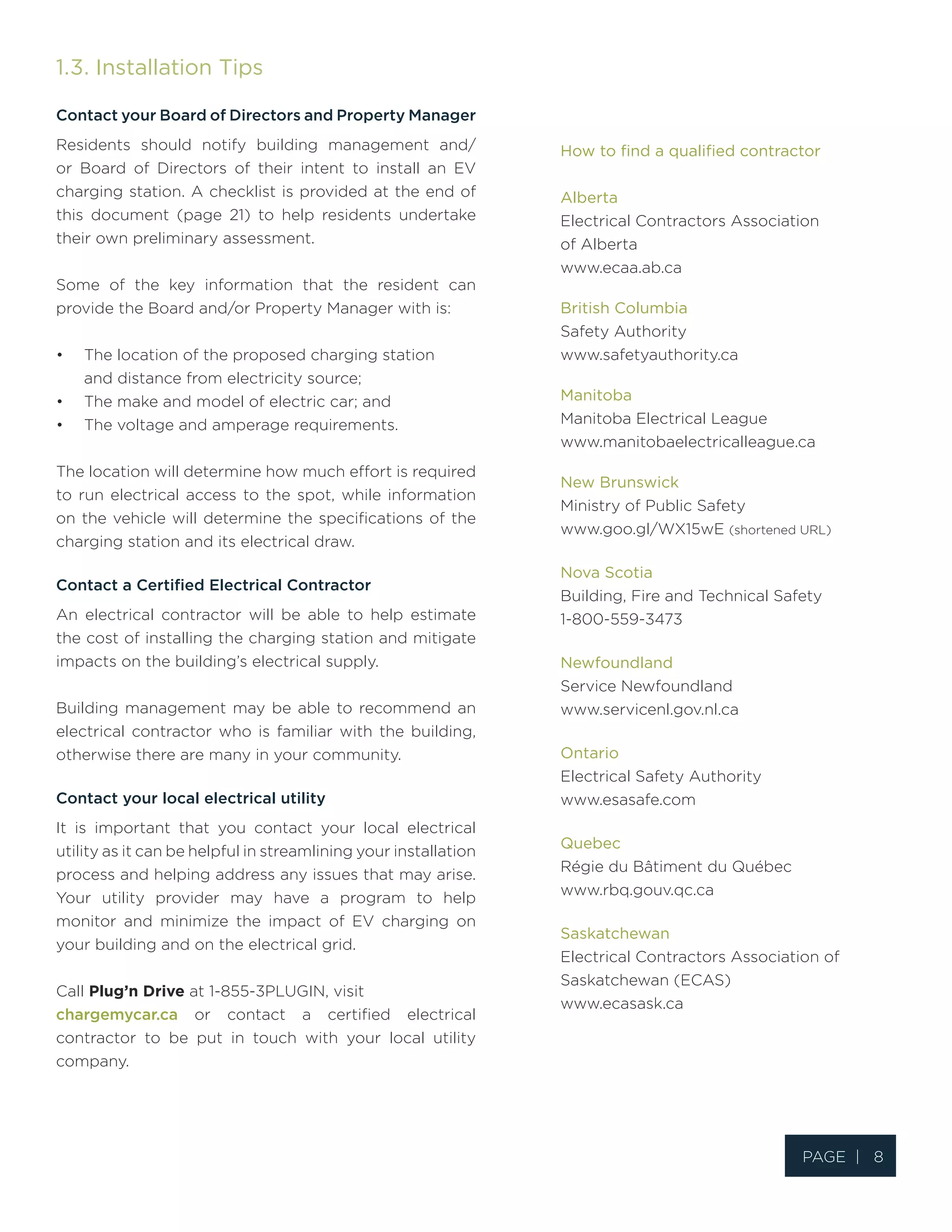 1.3. Installation Tips
Contact your Board of Directors and Property Manager
Residents should notify building management and/
or Board of Directors of their intent to install an EV
charging station. A checklist is provided at the end of
this document (page 21) to help residents undertake
their own preliminary assessment.
Some of the key information that the resident can
provide the Board and/or Property Manager with is:
•	 The location of the proposed charging station
and distance from electricity source;
•	 The make and model of electric car; and
•	 The voltage and amperage requirements.
The location will determine how much effort is required
to run electrical access to the spot, while information
on the vehicle will determine the specifications of the
charging station and its electrical draw.
Contact a Certified Electrical Contractor
An electrical contractor will be able to help estimate
the cost of installing the charging station and mitigate
impacts on the building’s electrical supply.
Building management may be able to recommend an
electrical contractor who is familiar with the building,
otherwise there are many in your community.
Contact your local electrical utility
It is important that you contact your local electrical
utility as it can be helpful in streamlining your installation
process and helping address any issues that may arise.
Your utility provider may have a program to help
monitor and minimize the impact of EV charging on
your building and on the electrical grid.
Call Plug’n Drive at 1-855-3PLUGIN, visit
chargemycar.ca or contact a certified electrical
contractor to be put in touch with your local utility
company.
How to find a qualified contractor
Alberta
Electrical Contractors Association
of Alberta
www.ecaa.ab.ca
British Columbia
Safety Authority
www.safetyauthority.ca
Manitoba
Manitoba Electrical League
www.manitobaelectricalleague.ca
New Brunswick
Ministry of Public Safety
www.goo.gl/WX15wE (shortened URL)
Nova Scotia
Building, Fire and Technical Safety
1-800-559-3473
Newfoundland
Service Newfoundland
www.servicenl.gov.nl.ca
Ontario
Electrical Safety Authority
www.esasafe.com
Quebec
Régie du Bâtiment du Québec
www.rbq.gouv.qc.ca
Saskatchewan
Electrical Contractors Association of
Saskatchewan (ECAS)
www.ecasask.ca
Page | 8
 