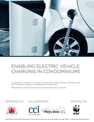 Enabling Electric Vehicle
Charging in Condominiums
2014 seminar
A collaboration between the Canadian Condominium Institute-Toronto and Plug’n Drive
with contributions made by the World Wildlife Fund Canada
Made possible with the support of the Automotive Recyclers of Canada
COLLABORATORS CONTRIBUTORSPONSORED BY
© 1986 Panda symbol WWF-World Wide Fund For Nature (also known as World Wildlife Fund). “WWF” is a WWF Registered Trademark.
®
 