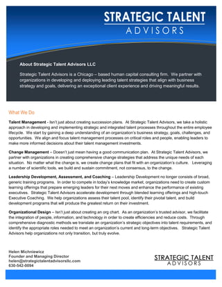 About Strategic Talent Advisors LLC
Strategic Talent Advisors is a Chicago – based human capital consulting firm. We partner with
organizations in developing and deploying leading talent strategies that align with business
strategy and goals, delivering an exceptional client experience and driving meaningful results.
What We Do
Talent Management - Isn’t just about creating succession plans. At Strategic Talent Advisors, we take a holistic
approach in developing and implementing strategic and integrated talent processes throughout the entire employee
lifecycle. We start by gaining a deep understanding of an organization’s business strategy, goals, challenges, and
opportunities. We align and focus talent management processes on critical roles and people, enabling leaders to
make more informed decisions about their talent management investments.
Change Management – Doesn’t just mean having a good communication plan. At Strategic Talent Advisors, we
partner with organizations in creating comprehensive change strategies that address the unique needs of each
situation. No matter what the change is, we create change plans that fit with an organization’s culture. Leveraging
a number of scientific tools, we build and sustain commitment, not consensus, to the change.
Leadership Development, Assessment, and Coaching – Leadership Development no longer consists of broad,
generic training programs. In order to compete in today’s knowledge market, organizations need to create custom
learning offerings that prepare emerging leaders for their next moves and enhance the performance of existing
executives. Strategic Talent Advisors accelerate development through blended learning offerings and high-touch
Executive Coaching. We help organizations assess their talent pool, identify their pivotal talent, and build
development programs that will produce the greatest return on their investment.
Organizational Design – Isn’t just about creating an org chart. As an organization’s trusted advisor, we facilitate
the integration of people, information, and technology in order to create efficiencies and reduce costs. Through
comprehensive diagnostic methods we translate an organization’s strategic objectives into talent requirements, and
identify the appropriate roles needed to meet an organization’s current and long-term objectives. Strategic Talent
Advisors help organizations not only transition, but truly evolve.
Helen Michniewicz
Founder and Managing Director
helen@strategictalentadvisorsllc.com
630-542-0094
 