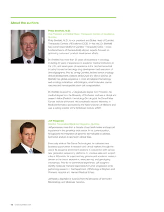 About the authors
12 | www.quintiles.com
Philip Breitfeld, M.D.
Vice President and Global Head, Therapeutic Centers of Excellence,
Quintiles
Philip Breitfeld, M.D., is vice president and Global Head of Quintiles’
Therapeutic Centers of Excellence (COE). In this role, Dr. Breitfeld
has overall responsibility for Quintiles’ Therapeutic COEs – cross-
functional teams of therapeutically aligned experts, focused on
optimizing customers’ product development efforts.
Dr. Breitfeld has more than 25 years of experience in oncology,
including 20 years of experience in academic medical institutions in
the U.S., and seven years of experience in the biopharmaceutical
industry focused on oncology drug development and execution of
clinical programs. Prior to joining Quintiles, he held senior oncology
clinical development positions at BioCryst and Merck Serono. Dr.
Breitfeld has global experience in most all malignant hematology
and oncology indications, with biologics, small molecules, cancer
vaccines and hematopoietic stem cell transplantation.
Dr. Breitfeld received his undergraduate degree from Princeton, his
medical degree from the University of Rochester, and was a clinical and
research fellow (Pediatric Hematology-Oncology) at the Dana-Farber
Cancer Institute at Harvard. He completed a second fellowship in
Medical Informatics sponsored by the National Library of Medicine and
was a visiting scientist at the Whitehead Institute at MIT.
Jeff Fitzgerald
Director, Personalized Medicine Integration, Quintiles
Jeff possesses more than a decade of successful sales and support
experience in the genomics tools sector. In his current position,
he supports the integration of genomic technologies to address
biomarker analysis in sponsors’ clinical trials.
Previously while at RainDance Technologies, he cultivated new
business opportunities in research and clinical markets through the
use of its sequence enrichment solutions in conjunction with various
next generation sequencing platforms. In previous sales and support
roles at Affymetrix, he supported key genome and academic research
centers in the use of expression, resequencing, and genotyping
microarrays. Prior to his commercial experience, Jeff sought to
identify molecular markers responsible for tumor progression while
performing research in the Department of Pathology at Brigham and
Women’s Hospital and Harvard Medical School.
Jeff holds a Bachelor of Science from the University of Vermont in
Microbiology and Molecular Genetics.
 