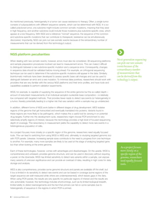 8 | www.quintiles.com
As mentioned previously, heterogeneity in a tumor can cause resistance to therapy. Often, a single tumor
consists of subpopulations with different sequence variants, which can be determined with NGS. In a so-
called polyclonal tumor, one subclone might include common somatic mutations, meaning that they exist
in high frequency, and another subclone could include those mutations plus subclone-specific ones, which
appear at a low frequency. With NGS and a reference “normal” sequence, the sequence of the common
and subclone-specific mutations that can contribute to therapeutic resistance can be simultaneously
discovered. Importantly, NGS can pick out rare somatic events because of the extraordinary number of
measurements that can be derived from this technology’s output.
NGS platform peculiarities
When dealing with rare somatic events, however, errors must also be considered. All sequencing platforms
and sample preparation procedures involved can lead to measurement errors. This can make it difficult
to distinguish between a rare subclone-specific mutation and a sequence error. Consequently, changes
in sequence data should be validated before moving ahead. For example, an orthogonal sequencing
technique can be used to determine if the subclone-specific mutations still appear in the data. Similarly,
bioinformatic methods have been developed to assess specific base call changes and can be used to
distinguish between an error and a rare mutation. To minimize false positives, researchers should work with
providers that are very familiar with the various NGS platforms and their error profiles, and have tools and
capabilities available to perform validation experiments.
WGS, for example, is capable of supplying the sequence of the entire genome but the so-called depth –
amount of redundant measurements of an individual sample’s nucleotide base composition – is relatively
low compared with targeted methods. That provides fewer reads to detect rare events (or heterogeneity) in
a tumor, thereby potentially leading to a higher risk that rare variation within a sample may go undetected.
In addition, different forms of NGS work better in different stages of drug development. WES isolates
regions of the genome that get transcribed and eventually translated into proteins. Variants found in
these regions are more likely to be pathogenic, which makes this a useful tool for zeroing in on potential
drug targets. Further into the development cycle, researchers might choose PCR enrichment to very
selectively amplify regions of interest, because this technology provides a high level of focused sequencing
depth of coverage. This redundancy in measurement yields the capability to detect more rare events in a
heterogeneous population of cells.
As a project focuses more closely on a specific region of the genome, researchers need equally focused
tools. This can lead to switching from using WGS to WES and, ultimately, to studying targeted genomic loci
with PCR panels. Likewise, increasing sample sizes contribute to the need to progress from one technique
to another. For example, many more samples are likely to be used at the stage of analyzing targeted gene
loci than when looking at the entire genome.
Each of these technologies, however, comes with advantages and disadvantages. On the upside, WGS is
comprehensive and unbiased, provides genome structure, and can be used in discovery without requiring
a panel; on the downside, WGS has limited sensitivity to detect rare variants within a sample, can expose
many variants of unknown significance and can provide an overload of data, resulting in high costs for data
storage and analysis.
WES is also comprehensive, provides some genome structure and panels are available off the shelf, but
it too is limited in its sensitivity to detect rare events and can be biased in coverage (some regions of the
target sequence are well measured while others are underrepresented), which leaves gaps in the data.
When using PCR panels, the results are very specific for particular regions of interest and the results are
very actionable; however, this technology includes shortcomings, such as its limited biological breadth,
limited ability to detect rearrangements and the fact that primers can fail on some samples due to
heterogeneity of sequence in the regions in which PCR is primed.
Next-generation sequencing
can pick out rare somatic
events because of the
extraordinary number
of measurements that
can be derived from this
technology’s output.
As a project focuses
more closely on a
specific region of the
genome, researchers
need equally focused
tools.
 