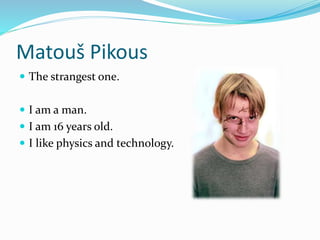 Matouš Pikous
 The strangest one.
 I am a man.
 I am 16 years old.
 I like physics and technology.
 