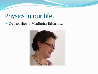 Physics in our life.
 Our teacher is Vladimíra Erhartová
 