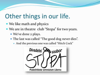 Other things in our life.
 We like math and physics
 We are in theatre club “Stopa” for two years.
 We‘ve done 2 plays.
 The last was called “The good dog never dies”.
 And the previous one was called “Hitch Cock”
 