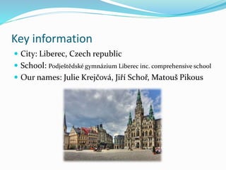 Key information
 City: Liberec, Czech republic
 School: Podještědské gymnázium Liberec inc. comprehensive school
 Our names: Julie Krejčová, Jiří Schoř, Matouš Pikous
 