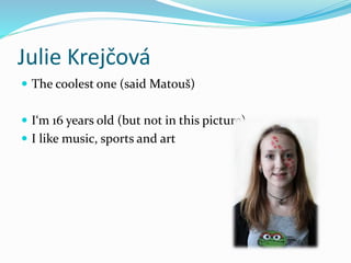 Julie Krejčová
 The coolest one (said Matouš)
 I‘m 16 years old (but not in this picture)
 I like music, sports and art
 