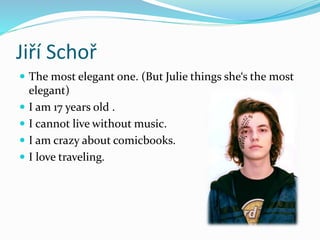 Jiří Schoř
 The most elegant one. (But Julie things she‘s the most
elegant)
 I am 17 years old .
 I cannot live without music.
 I am crazy about comicbooks.
 I love traveling.
 
