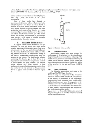 Akpa, Jackson Gunorubon Int. Journal of Engineering Research and Applications www.ijera.com
ISSN : 2248-9622, Vol. 4, Issue 12( Part 2), December 2014, pp.07-17
www.ijera.com 8|P a g e
amine solutions have also been developed by Freguia
and Gray, (2003) and Kucka et al., (2003)
respectively.
Most of these works have focused on
experiments to determine solvent effectiveness in the
absorption process and the use of various blends of
solvents to achieve desired absorption. Hence this
work would develop appropriate models that could
predict the performance of the absorber of a typical
sour natural gas treatment facilityused for the removal
of carbon dioxide from natural gas. The models
would also be used for simulation of the absorber;
thus provide a wide range of possible operating
conditions for the absorption process.
II. PROCESS DESCRIPTION
In a typical carbon dioxide absorber for sour gas
treatment, the sour gas stream and liquid amine
solution are contacted by countercurrent flow in an
absorption tower. The sour gas to be scrubbed enters
the absorber at the bottom, flows up, and leaves at the
top, whereas the solvent (MDEA) enters at the top of
the absorber, flows down (contacting the gas), and
emerges at the bottom. The liquid amine solution
containing the absorbed gas is then flowed to a
regeneration unit (operated at low pressure) where it
is heated and the acid gases liberated. The hot lean
amine solution then flows through a heat
exchanger,is contacted with rich amine solution from
the contact tower and returned to the gas contact
tower. A typical amine absorber is shown in Figure
1.
Sweet gas
Lean MDEA
Absorber
Rich MDEA
Sour gas
Figure 1:Schematic of the Absorber
2.1 Model Development
Mathematical models that could predict the
performance of the absorber were developed using
the principle of conservation of mass and energy. The
models would predict the amount (concentration) of
carbon dioxide removed from the sourgas stream and
the temperature progression along the packing height
of the absorber for the gas and liquid (MDEA)
phases.
2.1.1 Model Assumptions
The following assumptions were made in the
modeling of the MDEA gas absorber.
There are only two components to be transferred
across the interface: CO2 and MDEA, concentration
at the interface is considered as the equilibrium
concentration, liquid resistance is not considered in
the heat transfer process hence the temperature of the
interface is the same as that of the bulk of the liquid
(TL), the surface of heat transfer is the same as that
of mass transfer, axial dispersions are insignificant
and steady state condition applies.
Figure 2shows an elemental or differential section of
the packed height of an absorber with its associated
inflow and outflow streams.
 