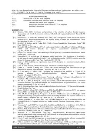 Akpa, Jackson Gunorubon Int. Journal of Engineering Research and Applications www.ijera.com
ISSN : 2248-9622, Vol. 4, Issue 12( Part 2), December 2014, pp.07-17
www.ijera.com 15|P a g e
𝑇 𝑜 Reference temperature (K)
𝑋 𝑀𝐷𝐸𝐴 Mole fraction of MDEA in the gas phase
𝑋 𝑀𝐷𝐸𝐴 ,𝑒 Equilibrium (interface) mole fraction of MDEA in gas phase
𝑦 𝐶𝑂2 Mole fraction of CO2 in the gas phase
𝑦 𝐶𝑂2,𝑒 Equilibrium (interface) mole fraction of CO2 in gas phase
𝑧 Height of column (m)
REFERENCES
[1.] Bottoms, W.B., 1980. Correlation and prediction of the solubility of carbon dioxide inaqueous
alkanoamine and mixed alkanoamine solutions, Industrial and EngineeringChemistry Research, 41:
1658–1665.
[2.] Daneshvar, N., D. Salari, M.Z. Zamzami and S. Aber, 2005. Absorption of carbon dioxide into aqueous
solutions of N, N-dimethylethanolamine and aqueous blends of mono and dirthanolamine, Chem.
Biochem, Eng. Q., 19 (13): 297-302.
[3.] David, C., B. Kellogg, and S. Pankaj, 2003.“LNG A Proven Stranded Gas Monetization Option” SPE
Paper (84252): pp: 3.
[4.] Desmukh, R.D. and A.E. Mather, 1981. A mathematical Model For Equilibrium Solubility ofHydrogen
Sulfide and Carbon Dioxide in Aqueous Alkanolamine Solutions, Chem.
Eng. Sci., 36:355-362.
[5.] Freguia, U.O. and T.R. Gary, 2003.Modeling of CO2 Capture by AqueousMonoethanolamine, AIChE
Journal, (49),7: 1676-1686.
[6.] Kaewsichan, L., O. Al-Bofersen, V.F. Yesavage andM. Sami Selim, 2001. Predictions of the solubility
of acid gases in monoethanolamine (MEA) and methyldiethanolamine (MDEA) solutions using the
electrolyte-Uniquac model, Fluid Phase Equilibria, 183: 159-171.
[7.] Karl, A.H. 2003.Modelling and experimental study of CO2 absorption in a membrane contactor, Thesis
– NUST, pp: 102.
[8.] Kohl, A. and R, Nielsen,1997.Gas Purification, 5th edition, Gulf Publishing Company.
[9.] Kucka, L., I. Muller, E. Kenig andA. Gorak, 2003,On the modelling and simulation of sour gas
absorption by aqueous amine solutions. Chem. Eng. Sci., 58: 3571-3578.
[10.] Li, Y. G., and A. E. Mather, 1997. Correlation and prediction of the solubility of CO2and H2S in
aqueous solutions of methyldiethanolamine, Industrial and Engineering
Chemistry Research, 36: 2760-2765.
[11.] Maddox, R. N., 1982.Gas Conditioning and Processing – Advanced Techniques and Applications, Ed.:
Campbell, J. M., Campbell Petroleum Series, Norman, Okla.pp: 370.
[12.] McCann N., D. Phan,X. Wang, W. Conway and R. Burns, 2009. Kinetics and mechanism of carbamate
formation from CO2 (aq), carbonate species, and monoethanolamine in aqueous solution, The Journal
of Physical Chemistry A, 113: 5022-5029.
[13.] NAOC OB/OB Gas Plant Data, 2006.Agip KCO Training Special Project, OJT Technical Workbook –
Obiafu/Obrikom Gas Plant.
[14.] Rinker, E.B.,S.S. Ashour, H.A. Al-Ghawas andO.C. Sandall, 2000. Absorption of CO2 into aqueous
blends of DEA and MDEA. Ind. Eng. Chem. Res, 39: 4346-4356.
[15.] Saha, A.K.,S.S. Bandyopodhyay, P. Saju andA.K. Biswas, 1993.Selective removal of hydrogen sulfide
from gases containing hydrogen sulfide and carbon dioxide by absorption into aqueous solutions of 2-
amino-2-methyl-1-propanol, Ind. Eng. Chem. Res. 32 (12): 3051–3055.
[16.] Tontiwachwuthikul, P., A. Meisen andJ. Lim, 1992.CO2 absorption by NaOH,Monoethanolamine and
2-Amino-2-Methyl-1-Propanol solution in a packed column, Chemical Engineering science, 47 (2):
381-390.
[17.] Versteeg, G.F. andW.P.M Van Swaaij, 1988. Solubility and Diffusivity of Acid Gases (CO2, N20) in
Aqueous Alkanolamine Solutions Journal of Chemical Engineering, volume 33: 29-34.
[18.] Weiland, R.H., M. Rawal and R.G. Rice, 1982. Stripping of Carbon Dioxide from Monoethanolamine
Solutions in a Packed Column, AIChEJ, 28:963-973.
[19.] Won-Joon, C., S. Jong-Beom,J. Sang-Yong,J. Jong-HyeonandO. Kwang-Joong,2009.Removal
characteristics of CO2 using aqueous MEA/AMP solutions in the absorption and regeneration process,
Journal of Environmental Sciences, 21: 907–913
[20.] Yeh, A.C. andH. Bai, 1999. Comparison of ammonia and mo- noethanolamine solvents to reduce CO2
greenhouse gas emissions. Science of the Total Environment, 228: 121– 133.
[21.] Yih,S.M. and C.C. Sun,1987. Simultaneous Absorption of hydrogen Sulfide and Carbon dioxide into
Di-isopropanolamine solution, The Canadian Journal of Chemical Engineering, 65:581 - 585.
 