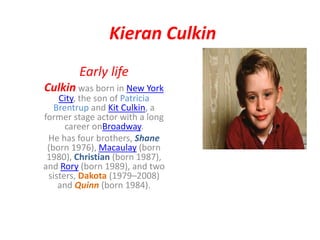 Kieran Culkin
Early life
Culkin was born in New York
City, the son of Patricia
Brentrup and Kit Culkin, a
former stage actor with a long
career onBroadway.
He has four brothers, Shane
(born 1976), Macaulay (born
1980), Christian (born 1987),
and Rory (born 1989), and two
sisters, Dakota (1979–2008)
and Quinn (born 1984).
 