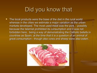 Did you know thatDid you know that
 The local products were the base of the diet in the rural worldThe local products were the base of the diet in the rural world
whereas in the cities we estimate a major variation as the urbanwhereas in the cities we estimate a major variation as the urban
markets developed. The most used meat was the pork – possiblymarkets developed. The most used meat was the pork – possibly
because the Islamist prohibited its consumption and it was notbecause the Islamist prohibited its consumption and it was not
forbidden here, being a way of demonstrating the Catholic beliefs inforbidden here, being a way of demonstrating the Catholic beliefs in
countries as Spain, at the time that it is a question of an animal ofcountries as Spain, at the time that it is a question of an animal of
great consumption - though also cows and sheep were also eaten.great consumption - though also cows and sheep were also eaten.
 