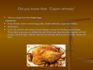Did you know that:Did you know that: ““Capón armadoCapón armado””
 This is a recipe from the Middle Ages:This is a recipe from the Middle Ages:
Ingredients;Ingredients;
 A big chicken, bacon, several egg yolks, beaten almonds, sugar and parsleyA big chicken, bacon, several egg yolks, beaten almonds, sugar and parsley
 Elaboration:Elaboration:
 Cover the chicken with strips of bacon.Roast it during 30 minutes approximately.Cover the chicken with strips of bacon.Roast it during 30 minutes approximately.
When there is going to be fulfilled the half of this time, beat the yolks together with theWhen there is going to be fulfilled the half of this time, beat the yolks together with the
parsley and the sugar. Add the almonds so that they stick to sauce of yolk. Roast untilparsley and the sugar. Add the almonds so that they stick to sauce of yolk. Roast until
done.done.
 