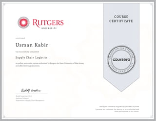 EDUCA
T
ION FOR EVE
R
YONE
CO
U
R
S
E
C E R T I F
I
C
A
TE
COURSE
CERTIFICATE
10/27/2016
Usman Kabir
Supply Chain Logistics
an online non-credit course authorized by Rutgers the State University of New Jersey
and offered through Coursera
has successfully completed
Rudolf Leuschner, Ph.D.
Assistant Professor
Department of Supply Chain Management
Verify at coursera.org/verify/4HSH6C7V4VAK
Coursera has confirmed the identity of this individual and
their participation in the course.
 