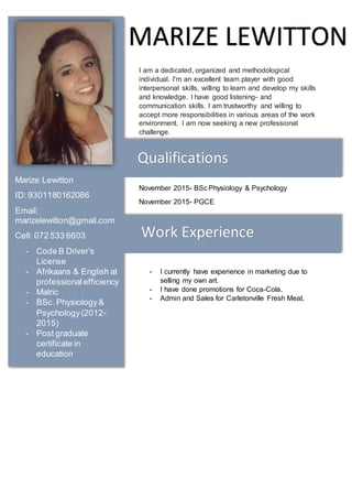 I am a dedicated, organized and methodological
individual. I’m an excellent team player with good
interpersonal skills, willing to learn and develop my skills
and knowledge. I have good listening- and
communication skills. I am trustworthy and willing to
accept more responsibilities in various areas of the work
environment. I am now seeking a new professional
challenge.
November 2015- BSc Physiology & Psychology
November 2015- PGCE
- I currently have experience in marketing due to
selling my own art.
- I have done promotions for Coca-Cola.
- Admin and Sales for Carletonville Fresh Meat.
MARIZE LEWITTON
Marize Lewitton
ID: 9301180162086
Email:
marizelewitton@gmail.com
Cell: 072 533 6603
- Code B Driver’s
License
- Afrikaans & English at
professionalefficiency
- Matric
- BSc. Physiology&
Psychology(2012-
2015)
- Post graduate
certificate in
education
Qualifications
Work Experience
 