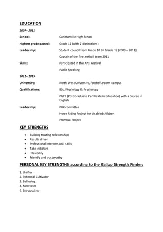 EDUCATION
2007- 2011
School: Carletonville High School
Highest grade passed: Grade 12 (with 2 distinctions)
Leadership: Student council from Grade 10 till Grade 12 (2009 – 2011)
Captain of the first netball team 2011
Skills: Participated in the Arts Festival
Public Speaking
2012- 2015
University: North West University, Potchefstroom campus
Qualifications: BSc. Physiology & Psychology
PGCE (Post Graduate Certificate in Education) with a course in
English
Leadership: PUK committee
Horse Riding Project for disabled children
Promosa Project
KEY STRENGTHS
 Building trusting relationships
 Results driven
 Professional interpersonal skills
 Take initiative
 Flexibility
 Friendly and trustworthy
PERSONAL KEY STRENGTHS according to the Gallup Strength Finder:
1. Unifier
2. Potential Cultivator
3. Believing
4. Motivator
5. Personalizer
 