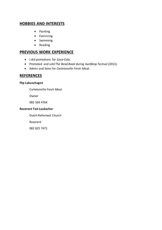HOBBIES AND INTERESTS
 Painting
 Exercising
 Swimming
 Reading
PREVIOUS WORK EXPERIENCE
 I did promotions for Coca-Cola.
 Promoted and sold The Bead Book during Aardklop festival (2011).
 Admin and Sales for Carletonville Fresh Meat.
REFERENCES
Flip Labuschagne
Carletonville Fresh Meat
Owner
082 569 4764
Reverent Toit Laubscher
Dutch Reformed Church
Reverent
082 825 7471
 