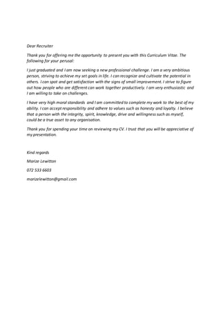 Dear Recruiter
Thank you for offering me the opportunity to present you with this Curriculum Vitae. The
following for your perusal:
I just graduated and I am now seeking a new professional challenge. I am a very ambitious
person, striving to achieve my set goals in life. I can recognize and cultivate the potential in
others. I can spot and get satisfaction with the signs of small improvement. I strive to figure
out how people who are different can work together productively. I am very enthusiastic and
I am willing to take on challenges.
I have very high moral standards and I am committed to complete my work to the best of my
ability. I can accept responsibility and adhere to values such as honesty and loyalty. I believe
that a person with the integrity, spirit, knowledge, drive and willingness such as myself,
could be a true asset to any organisation.
Thank you for spending your time on reviewing my CV. I trust that you will be appreciative of
my presentation.
Kind regards
Marize Lewitton
072 533 6603
marizelewitton@gmail.com
 