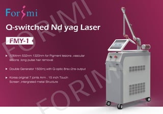 Korea original 7 joints Arm . 15 inch Touch
Screen ,intergrated metal Structure
Q-switched Nd yag Laser
FMY-1
1064nm 532nm 1320nm for Pigment lesions ,vascular
lesions ,long pulse hair removal
Double Generator 1500mj with Q-optic 8ns±2ns output
FORIMI
RIMI
 