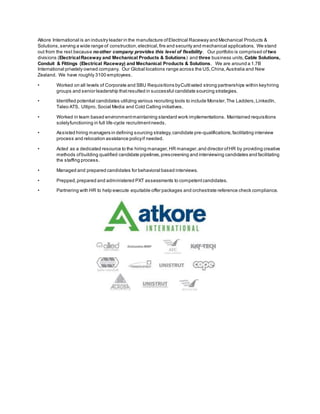 Atkore International is an industry leader in the manufacture ofElectrical Raceway and Mechanical Products &
Solutions,serving a wide range of construction,electrical,fire and security and mechanical applications. We stand
out from the rest because noother company provides this level of flexibility. Our portfolio is comprised of two
divisions (ElectricalRaceway and Mechanical Products & Solutions) and three business units, Cable Solutions,
Conduit & Fittings (Electrical Raceway) and Mechanical Products & Solutions. We are around a 1.7B
International privately owned company. Our Global locations range across the US,China,Australia and New
Zealand. We have roughly 3100 employees.
• Worked on all levels of Corporate and SBU Requisitions byCultivated strong partnerships within keyhiring
groups and senior leadership thatresulted in successful candidate sourcing strategies.
• Identified potential candidates utilizing various recruiting tools to include Monster,The Ladders,LinkedIn,
Taleo ATS, Ultipro, Social Media and Cold Calling initiatives.
• Worked in team based environmentmaintaining standard work implementations. Maintained requisitions
solelyfunctioning in full life-cycle recruitmentneeds.
• Assisted hiring managers in defining sourcing strategy,candidate pre-qualifications,facilitating interview
process and relocation assistance policyif needed.
• Acted as a dedicated resource to the hiring manager,HR manager,and director ofHR by providing creative
methods ofbuilding qualified candidate pipelines,prescreening and interviewing candidates and facilitating
the staffing process.
• Managed and prepared candidates for behavioral based interviews.
• Prepped,prepared and administered PXT assessments to competentcandidates.
• Partnering with HR to help execute equitable offer packages and orchestrate reference check compliance.
 