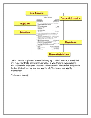 One of the most importantfactors for landing a job is your resume. Itis often the
firstimpression that a potential employer has of you. Therefore your resume
must capturethe employer's attention. Remember your resumedoes not get you
the job. Itis the interview that gets you the job. The resumegets you the
interview call.
The Resume Format :
 