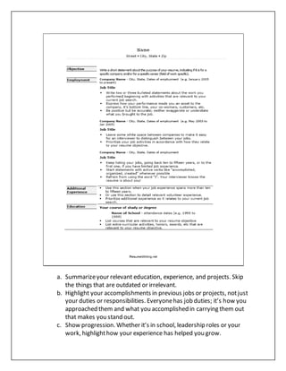 a. Summarizeyour relevant education, experience, and projects. Skip
the things that are outdated or irrelevant.
b. Highlight your accomplishments in previous jobs or projects, notjust
your duties or responsibilities. Everyonehas job duties; it’s how you
approached them and what you accomplished in carrying them out
that makes you stand out.
c. Show progression. Whether it’s in school, leadership roles or your
work, highlighthow your experience has helped you grow.
 