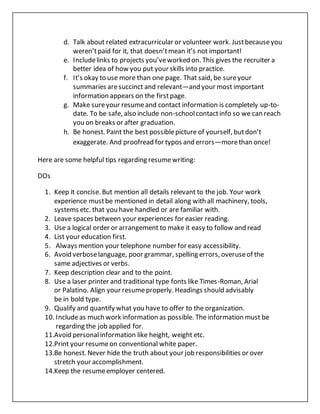 d. Talk about related extracurricular or volunteer work. Justbecauseyou
weren’tpaid for it, that doesn’tmean it’s not important!
e. Includelinks to projects you’veworked on. This gives the recruiter a
better idea of how you put your skills into practice.
f. It’s okay to use more than one page. That said, be sureyour
summaries aresuccinct and relevant—and your most important
information appears on the firstpage.
g. Make sureyour resumeand contact information is completely up-to-
date. To be safe, also include non-schoolcontactinfo so we can reach
you on breaks or after graduation.
h. Be honest. Paint the best possiblepicture of yourself, butdon’t
exaggerate. And proofread for typos and errors—morethan once!
Here are some helpful tips regarding resumewriting:
DOs
1. Keep it concise. But mention all details relevant to the job. Your work
experience mustbe mentioned in detail along with all machinery, tools,
systems etc. that you have handled or are familiar with.
2. Leave spaces between your experiences for easier reading.
3. Use a logical order or arrangement to make it easy to follow and read
4. List your education first.
5. Always mention your telephone number for easy accessibility.
6. Avoid verboselanguage, poor grammar, spelling errors, overuseof the
same adjectives or verbs.
7. Keep description clear and to the point.
8. Use a laser printer and traditional type fonts like Times-Roman, Arial
or Palatino. Align your resumeproperly. Headings should advisably
be in bold type.
9. Qualify and quantify what you have to offer to the organization.
10. Includeas much work information as possible. The information must be
regarding the job applied for.
11.Avoid personalinformation like height, weight etc.
12.Print your resumeon conventional white paper.
13.Be honest. Never hide the truth about your job responsibilities or over
stretch your accomplishment.
14.Keep the resumeemployer centered.
 