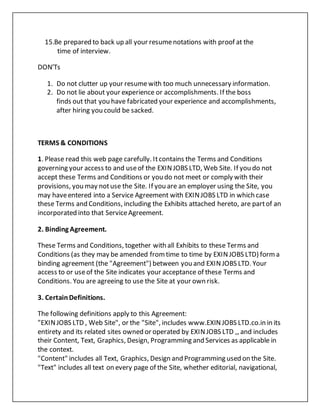 15.Be prepared to back up all your resumenotations with proof at the
time of interview.
DON'Ts
1. Do not clutter up your resumewith too much unnecessary information.
2. Do not lie about your experience or accomplishments. If the boss
finds out that you have fabricated your experience and accomplishments,
after hiring you could be sacked.
TERMS & CONDITIONS
1. Please read this web page carefully. Itcontains the Terms and Conditions
governing your access to and useof the EXINJOBS LTD, Web Site. If you do not
accept these Terms and Conditions or you do not meet or comply with their
provisions, you may notuse the Site. If you are an employer using the Site, you
may haveentered into a Service Agreement with EXINJOBS LTD in which case
these Terms and Conditions, including the Exhibits attached hereto, are partof an
incorporated into that ServiceAgreement.
2. Binding Agreement.
These Terms and Conditions, together with all Exhibits to these Terms and
Conditions (as they may be amended fromtime to time by EXINJOBS LTD) forma
binding agreement (the "Agreement") between you and EXINJOBS LTD. Your
access to or useof the Site indicates your acceptance of these Terms and
Conditions. You are agreeing to use the Site at your own risk.
3. CertainDefinitions.
The following definitions apply to this Agreement:
"EXINJOBS LTD , Web Site", or the "Site", includes www.EXINJOBS LTD.co.in in its
entirety and its related sites owned or operated by EXINJOBS LTD ,, and includes
their Content, Text, Graphics, Design, Programming and Services as applicable in
the context.
"Content" includes all Text, Graphics, Design and Programming used on the Site.
"Text" includes all text on every page of the Site, whether editorial, navigational,
 