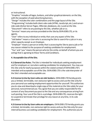 or instructional.
"Graphics" includes all logos, buttons, and other graphicalelements on the Site,
with the exception of paid advertising banners.
"Design" includes the color combinations and the page layout of the Site.
"Programming" includes both client-side code (HTML, JavaScript, etc.) and server-
side code (Active Server Pages, VBScript, databases, etc.) used on the Site.
"Document" refers to any posting to the Site, whether job or cv.
"Services" means any services provided on the Site by EXINJOBS LTD, or its
agents.
"User" refers to any individual or entity that uses any aspect of the Site.
"Job Seeker" means a User who is accessing the Site to search for a job or in any
other capacity except as an Employer.
"Employer" means a person or entity that is accessing the Site to posta job or for
any reason related to the purposeof seeking candidates for employment.
"You" and "you" means the person who (or the entity on behalf of whomyou are
acting) that is agreeing to these Terms and Conditions.
4. Acceptable Use of the Site.
4.1 General Use Rules. TheSite is intended for individuals seeking employment
and for employers or recruiters seeking candidates for employment. You may use
this Site only for lawful purposes within the stated context of EXINJOBS LTD's
intended and acceptable use of the Site. EXINJOBS LTD is the soleinterpreter of
the Site’s intended and acceptable use.
4.2 License toUse by Users who are Job Seekers. EXINJOBS LTD hereby grants
you a limited, terminable, non-exclusiveright to access and usethe Site only for
your personaluse seeking employment opportunities for yourself. This authorizes
you to view and download a single copy of the material on the Site solely for your
personal, noncommercialuse. You agree that you are solely responsiblefor the
content of any Documentyou post to the Site and any consequences arising from
such posting. Your useof the Site is a privilege. EXINJOBS LTD, reserves theright
to suspend or terminate that privilege for any reason at any time, in its sole
discretion.
4.3 License toUse by Users who are employers. EXINJOBS LTD hereby grants you
a limited, terminable, non-exclusive rightto access and use the Site only for your
internal business useseeking candidates for employment. This authorizes you to
 