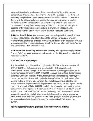 view and download a single copy of the material on the Site solely for your
personaluse directly related to using the Site for the purposeof searching and
recruiting job prospects. Users of the CV Databaseplease see our CV Database
Terms and Conditions for further clarification. You agree that you are solely
responsiblefor the content of any Document you post to the Site and any
consequences arising fromsuch posting. EXINJOBS LTD, reserves the right to
suspend or terminate your access and use at any time if EXINJOBS LTD,
determines that you are in breach of any of these Terms and Conditions.
4.4 Other Specific Rules. You represent, warrantand agreethat you will not use
(or plan, encourageor help others to use) the Site for any purposeor in any
manner that is prohibited by these Terms and Conditions or by applicable law. Itis
your responsibility to ensurethat your useof the Site complies with these Terms
and Conditions and all applicable laws.
4.5 House Rules for Posting, Conduct and Security. You agree to comply with the
"HouseRules" for posting, conduct and security on the Site, which are attached
hereto as Exhibit A.
5. Intellectual Property Rights.
The Site and all right, title and interest in and to the Site is the sole property of
EXINJOBS LTD, or its licensors, and is protected by U.S. copyrightand
international treaties. Except for the limited licenses expressly granted to you in
these Terms and Conditions, EXINJOBS LTD, reserves for itself and its licensors all
other right, title and interest. Without limitation on the foregoing, you may not
reproduce, modify, display, sell, or distribute the Content, or use it in any other
way for public or commercial purpose. This includes copying or adapting the
HTML code used to generate Web pages on the Site. EXINJOBS LTD logo is service
mark or trademark of EXIN JOBS LTD, and all related productand servicenames,
design marks and slogans arethe servicemark or trademark of EXINJOBS LTD. In
addition, the "look" and "feel" of the Site (including color combinations, button
shapes, layout, design and all other graphicalelements) are also protected by
EXINJOBS LTD's trademarks, servicemarks and copyrights. Allother productand
servicemarks contained on the Site are the trademarks of their respective
owners.
Following companies have providedplacement toEXIN Students
 