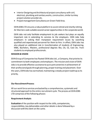 Interior Designing and Architectural projectconsultancy with civil,
electrical, plumbing and sanitary works, construction, similar turnkey
projectsolution provider etc.
 Projectmanagement Consultancy on Green Field Area.
EXINJOBS LTD ensures a robustplatform to assistretired and shortly retiring
Air Warriors seek suitablesecond career opportunities in the corporateworld.
EXIN Jobs not only facilitate employment to job seekers but plays an equally
important role in extending its services to the employers. EXIN Jobs help
employers in solving their manpower requirement issues by searching
qualified and experienced personnel for them to hire. In effect, EXIN Jobs has
also played an additional role in transformation of students of Engineering,
MBA, Bachelors, Masters, professional degrees like, CA, CS, Cost etc. from
students to employed professionals.
MISSION &VISION
EXINGroup of Companies has floated EXINJobs Ltd., a Company, that priories its
commitment to both employees and employers. The mission and vision of EXIN
Jobs is to provideeffective assistanceto pursuantcareerists in achievement of
their professionalgoals through planning, proper training and placement. Over
the years, EXINJobs has earmarked, maintaining a steady projectroadmap as its
priority.
Our RecruitmentProcess
All our work forceservices arebacked by a comprehensive, systematic and
structured approach to the entire recruitment cycle. The process at EXINJOBS
LTD comprises of the following phases:
Requirement Analysis
Evaluation of the position with respect to the skills, competencies,
responsibilities, key deliverables and other details is done followed by a
discussion with the client on the same.
 