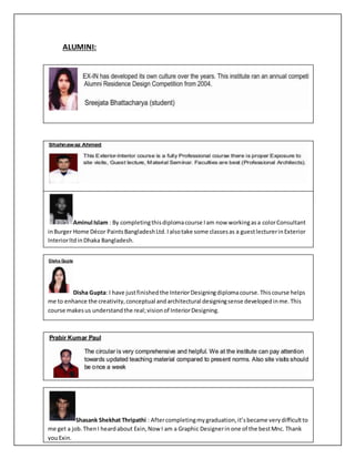 ALUMINI:
Aminul Islam : By completingthisdiplomacourse Iam now workingasa colorConsultant
inBurger Home Décor PaintsBangladeshLtd.Ialsotake some classesas a guestlecturerinExterior
InteriorltdinDhaka Bangladesh.
Disha Gupta: I have justfinishedthe InteriorDesigningdiplomacourse.Thiscourse helps
me to enhance the creativity,conceptual andarchitectural designingsense developedinme.This
course makesus understandthe real;visionof InteriorDesigning.
Shasank Shekhat Thripathi : Aftercompletingmygraduation,it’sbecame verydifficultto
me get a job.ThenI heardabout Exin,Now I am a Graphic Designerinone of the bestMnc. Thank
youExin.
 