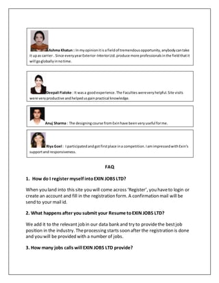 FAQ
1. How do I register myself intoEXIN JOBS LTD?
When you land into this site you will come across ‘Register’, you haveto login or
create an account and fill in the registration form. A confirmation mail will be
send to your mail id.
2. What happens after you submit your Resume toEXIN JOBS LTD?
We add it to the relevant job in our data bank and try to providethe bestjob
position in the industry. Theprocessing starts soon after the registration is done
and you will be provided with a number of jobs.
3. How many jobs calls will EXIN JOBS LTD provide?
Ashma Khatun : In myopinionitis a fieldof tremendousopportunity,anybodycantake
it upas carrier . Since everyyearExterior-InteriorLtd.produce more professionalsinthe fieldthatit
will gogloballyinnotime.
Deepali Fialoke : It wasa goodexperience.The Faculties wereveryhelpful.Site visits
were veryproductive andhelpedusgainpractical knowledge.
Anuj Sharma : The designingcourse fromExinhave beenveryuseful forme.
Riya Goel : I participatedandgot firstplace ina competition.IamimpressedwithExin’s
supportand responsiveness.
 