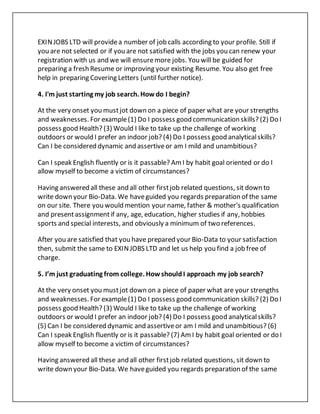 EXINJOBS LTD will providea number of job calls according to your profile. Still if
you are not selected or if you are not satisfied with the jobs you can renew your
registration with us and we will ensuremore jobs. You will be guided for
preparing a fresh Resume or improving your existing Resume. You also get free
help in preparing Covering Letters (until further notice).
4. I'm just starting my job search. Howdo I begin?
At the very onset you mustjot down on a piece of paper what are your strengths
and weaknesses. For example(1) Do I possess good communication skills? (2) Do I
possess good Health? (3) Would I like to take up the challenge of working
outdoors or would I prefer an indoor job? (4) Do I possess good analyticalskills?
Can I be considered dynamic and assertiveor am I mild and unambitious?
Can I speak English fluently or is it passable? AmI by habit goal oriented or do I
allow myself to become a victim of circumstances?
Having answered all these and all other firstjob related questions, sit down to
write down your Bio-Data. We haveguided you regards preparation of the same
on our site. There you would mention your name, father & mother's qualification
and presentassignmentif any, age, education, higher studies if any, hobbies
sports and special interests, and obviously a minimum of two references.
After you are satisfied that you have prepared your Bio-Data to your satisfaction
then, submit the same to EXINJOBS LTD and let us help you find a job free of
charge.
5. I’m just graduating from college. HowshouldI approach my job search?
At the very onset you mustjot down on a piece of paper what are your strengths
and weaknesses. For example(1) Do I possess good communication skills? (2) Do I
possess good Health? (3) Would I like to take up the challenge of working
outdoors or would I prefer an indoor job? (4) Do I possess good analyticalskills?
(5) Can I be considered dynamic and assertiveor am I mild and unambitious? (6)
Can I speak English fluently or is it passable? (7) AmI by habit goal oriented or do I
allow myself to become a victim of circumstances?
Having answered all these and all other firstjob related questions, sit down to
write down your Bio-Data. We haveguided you regards preparation of the same
 
