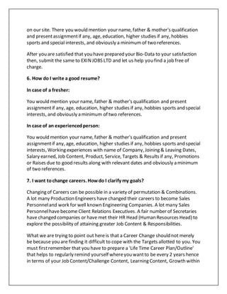 on our site. There you would mention your name, father & mother's qualification
and presentassignmentif any, age, education, higher studies if any, hobbies
sports and special interests, and obviously a minimum of two references.
After you are satisfied that you have prepared your Bio-Data to your satisfaction
then, submit the same to EXINJOBS LTD and let us help you find a job free of
charge.
6. How do I write a good resume?
In case of a fresher:
You would mention your name, father & mother's qualification and present
assignmentif any, age, education, higher studies if any, hobbies sports and special
interests, and obviously a minimum of two references.
In case of an experiencedperson:
You would mention your name, father & mother's qualification and present
assignmentif any, age, education, higher studies if any, hobbies sports and special
interests, Working experiences with name of Company, Joining & Leaving Dates,
Salary earned, Job Content, Product, Service, Targets & Results if any, Promotions
or Raises due to good results along with relevant dates and obviously a minimum
of two references.
7. I want tochange careers. Howdo I clarify my goals?
Changing of Careers can be possible in a variety of permutation & Combinations.
A lot many Production Engineers have changed their careers to become Sales
Personneland work for well known Engineering Companies. A lot many Sales
Personnelhave become Client Relations Executives. A fair number of Secretaries
have changed companies or have met their HR Head (Human Resources Head) to
explore the possibility of attaining greater Job Content & Responsibilities.
What we are trying to point out here is that a Career Change should not merely
be because you are finding it difficult to cope with the Targets allotted to you. You
must firstremember that you have to prepare a 'Life Time Career Plan/Outline'
that helps to regularly remind yourself whereyou wantto be every 2 years hence
in terms of your Job Content/Challenge Content, Learning Content, Growth within
 