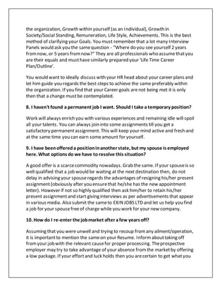 the organization, Growth within yourself (as an Individual), Growth in
Society/Social Standing, Remuneration, Life Style, Achievements. This is the best
method of clarifying your Goals. You must remember that a lot many Interview
Panels would ask you the samequestion - “Where do you see yourself 2 years
fromnow, or 5 years fromnow?" They are all professionals who assumethatyou
are their equals and musthave similarly prepared your 'Life Time Career
Plan/Outline'.
You would want to ideally discuss with your HR head about your career plans and
let him guide you regards the best steps to achieve the same preferably within
the organization. If you find that your Career goals arenot being met it is only
then that a change mustbe contemplated.
8. I haven't found a permanent job I want. Should I take a temporary position?
Work will always enrich you with various experiences and remaining idle will spoil
all your talents. You can always join into some assignments till you get a
satisfactory permanentassignment. This will keep your mind active and fresh and
at the same time you can earn someamount for yourself.
9. I have beenoffereda positioninanother state, but my spouse is employed
here. What options do we have to resolve this situation?
A good offer is a scarcecommodity nowadays. Grab the same. If your spouseis so
well qualified that a job would be waiting at the next destination then, do not
delay in advising your spouseregards the advantages of resigning his/her present
assignment(obviously after you ensurethat he/she has the new appointment
letter). However if not so highly qualified then ask him/her to retain his/her
present assignmentand start giving interviews as per advertisements that appear
in various media. Also submit the sameto EXINJOBS LTD and let us help you find
a job for your spousefreeof charge while you work for your new company.
10. How do I re-enter the jobmarket after afew years off?
Assuming that you were unwell and trying to recoup fromany ailment/operation,
it is importantto mention the sameon your Resume. Informabouttaking off
fromyour job with the relevant causefor proper processing. Theprospective
employer may try to take advantage of your absence fromthe marketby offering
a low package. If your effortand luck holds then you arecertain to get whatyou
 