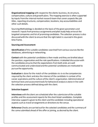 Organizational mapping with respectto the clients business, its structure,
compensation, culture and growth plans. The mapping exercise is often supported
by inputs fromthe internal market research team that covers aspects like job
titles, reporting structures, compensation, locations, key accountabilities and
other such details.
Sourcing Methodology is decided on the basis of the given parameters and
research. Inputs fromprevious assignmentsand pilot study help arriveat the
targeted companies and list of promising candidates. The selection process is also
discussed with the client to ensurethat the right talent is sourced in the given
time frame.
Sourcing and Assessment
Identification of the suitable candidates searched fromvarious sources likethe
databases, advertising or networking.
Contact with the potential candidates is then made and they are briefed about
the position, organization and the role specifications. A detailed discussion with
the candidates ensures that the expectations fromboth ends are well
communicated and understood and the potential candidates are motivated to
pursuethe opportunity.
Evaluation is done for the match of the candidate vis-à-vis thecompetencies
required by the client and also the interest of the candidate in context of his
career aspirations and the culture of the client’s organization. Administration of
technical tests and assessmenttools for behavioral analysis is done in line with
the selection process defined along with the client.
SelectionSupport
Interviews with theclient are scheduled after the submission of the suitable
profiles and the assessmentreports for theshortlisted candidates. Complete
interview supportis given to the client and the candidate including operational
aspects such as travel arrangements or directions to the venue.
Reference Checks arecarried outfor the selected candidates and the summary of
the samesubmitted ahead of the offer or joining, as desired by the client.
 