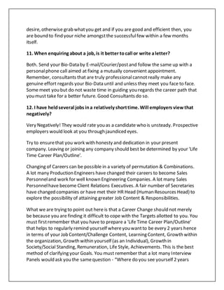 desire, otherwise grab whatyou get and if you are good and efficient then, you
are bound to find your niche amongstthe successfulfew within a few months
itself.
11. When enquiring about a job, is it better tocall or write aletter?
Both. Send your Bio-Data by E-mail/Courier/postand follow the same up with a
personalphone call aimed at fixing a mutually convenient appointment.
Remember, consultants that are truly professionalcannotreally make any
genuine effort regards your Bio-Data until and unless they meet you face to face.
Some meet you but do not waste time in guiding you regards the career path that
you must take for a better future. Good Consultants do so.
12. I have heldseveral jobs ina relatively shorttime. Will employers viewthat
negatively?
Very Negatively! They would rate you as a candidate who is unsteady. Prospective
employers would look at you through jaundiced eyes.
Try to ensurethat you work with honesty and dedication in your present
company. Leaving or joining any company should best be determined by your 'Life
Time Career Plan/Outline'.
Changing of Careers can be possible in a variety of permutation & Combinations.
A lot many Production Engineers have changed their careers to become Sales
Personneland work for well known Engineering Companies. A lot many Sales
Personnelhave become Client Relations Executives. A fair number of Secretaries
have changed companies or have met their HR Head (Human Resources Head) to
explore the possibility of attaining greater Job Content & Responsibilities.
What we are trying to point out here is that a Career Change should not merely
be because you are finding it difficult to cope with the Targets allotted to you. You
must firstremember that you have to prepare a 'Life Time Career Plan/Outline'
that helps to regularly remind yourself whereyou wantto be every 2 years hence
in terms of your Job Content/Challenge Content, Learning Content, Growth within
the organization, Growth within yourself (as an Individual), Growth in
Society/Social Standing, Remuneration, Life Style, Achievements. This is the best
method of clarifying your Goals. You must remember that a lot many Interview
Panels would ask you the samequestion - “Where do you see yourself 2 years
 