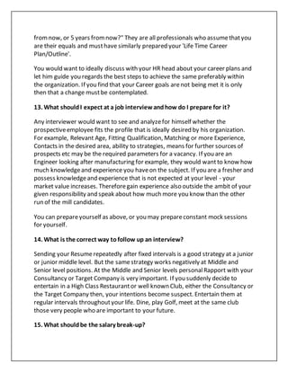 fromnow, or 5 years fromnow?" They are all professionals who assumethatyou
are their equals and musthave similarly prepared your 'Life Time Career
Plan/Outline'.
You would want to ideally discuss with your HR head about your career plans and
let him guide you regards the best steps to achieve the same preferably within
the organization. If you find that your Career goals arenot being met it is only
then that a change mustbe contemplated.
13. What shouldI expect at a job interviewandhow do I prepare for it?
Any interviewer would want to see and analyzefor himself whether the
prospectiveemployee fits the profile that is ideally desired by his organization.
For example, Relevant Age, Fitting Qualification, Matching or more Experience,
Contacts in the desired area, ability to strategies, means for further sources of
prospects etc may be the required parameters for a vacancy. If you are an
Engineer looking after manufacturing for example, they would wantto know how
much knowledgeand experience you haveon the subject. If you are a fresher and
possess knowledgeand experience that is not expected at your level - your
market value increases. Thereforegain experience also outside the ambit of your
given responsibility and speak about how much more you know than the other
run of the mill candidates.
You can prepareyourself as above, or you may prepareconstant mock sessions
for yourself.
14. What is the correct way tofollow up an interview?
Sending your Resumerepeatedly after fixed intervals is a good strategy at a junior
or junior middle level. But the samestrategy works negatively at Middle and
Senior level positions. At the Middle and Senior levels personalRapport with your
Consultancy or Target Company is very important. If you suddenly decide to
entertain in a High Class Restaurantor well known Club, either the Consultancy or
the Target Company then, your intentions become suspect. Entertain them at
regular intervals throughoutyour life. Dine, play Golf, meet at the same club
those very people who are important to your future.
15. What shouldbe the salary break-up?
 