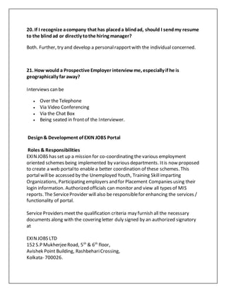 20. If I recognize acompany that has placeda blindad, should I sendmy resume
to the blindad or directly tothe hiring manager?
Both. Further, try and develop a personalrapportwith the individual concerned.
21. How would a Prospective Employer interviewme, especially if he is
geographically far away?
Interviews can be
 Over the Telephone
 Via Video Conferencing
 Via the Chat Box
 Being seated in frontof the Interviewer.
Design& Development of EXIN JOBS Portal
Roles & Responsibilities
EXINJOBS has set up a mission for co-coordinating the various employment
oriented schemes being implemented by various departments. Itis now proposed
to create a web portalto enable a better coordination of these schemes. This
portal will be accessed by the Unemployed Youth, Training Skill imparting
Organizations, Participating employers and for Placement Companies using their
login information. Authorized officials can monitor and view all types of MIS
reports. The ServiceProvider will also be responsiblefor enhancing the services /
functionality of portal.
Service Providers meetthe qualification criteria may furnish all the necessary
documents along with the covering letter duly signed by an authorized signatory
at
EXINJOBS LTD
152 S.P MukherjeeRoad, 5th
& 6th
floor,
Avishek Point Building, RashbehariCrossing,
Kolkata- 700026.
 