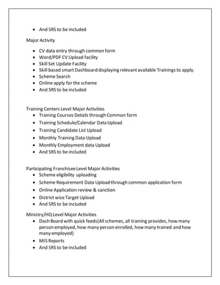  And SRS to be included
Major Activity
 CV data entry through common form
 Word/PDF CV Upload facility
 Skill Set Update Facility
 Skill based smartDashboard displaying relevantavailable Trainings to apply.
 Scheme Search
 Online apply for the scheme
 And SRS to be included
Training Centers Level Major Activities
 Training Courses Details through Common form
 Training Schedule/Calendar Data Upload
 Training Candidate List Upload
 Monthly Training Data Upload
 Monthly Employment data Upload
 And SRS to be included
Participating FranchiseeLevel Major Activities
 Scheme eligibility uploading
 Scheme Requirement Data Upload through common application form
 Online Application review & sanction
 District wiseTarget Upload
 And SRS to be included
Ministry/HQ Level Major Activities
 Dash Board with quick feeds(Allschemes, all training provides, how many
person employed, how many person enrolled, how many trained and how
many employed)
 MIS Reports
 And SRS to be included
 