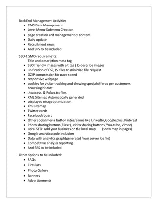 Back End Management Activities
 CMS Data Management
 Level Menu-Submenu Creation
 page creation and management of content
 Daily update
 Recruitment news
 And SRS to be included
SEO & SMO requirements:
Title and description meta tag
 SEO friendly images with alt tag ( to describe images)
 unification of CSS, JS files to minimize file request.
 GZIP compression for pagespeed
 responsivewebpage
 cookies for visitor tracking and showing specialoffer as per customers
browsing history
 .htaccess & Robot.txt files
 XML Sitemap Automatically generated
 Displayed Imageoptimization
 Xml sitemap
 Twitter cards
 Face book board
 Other social media button integrations like LinkedIn, Googleplus, Pinterest
 Photo sharing buttons(Flickr) , video sharing buttons( You-tube, Vimeo)
 Local SEO: Add your business on the local map (show map in pages)
 Google analytics code inclusion
 Data with analytics graph(generated fromserver log file)
 Competitive analysis reporting
 And SRS to be included
Other options to be included:
 FAQs
 Circulars
 Photo Gallery
 Banners
 Advertisements
 