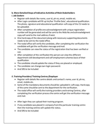 b. More Detailed Steps of Indicative Activities of MainStakeholders
i. Job Seekers
 Register with details like name, user id, ph no, email, mobile etc.
 After Login candidate will fill up his/her ‘Profile Data’, educational qualification.
The photo, signatureand educational qualification softcopy of the CV needs to
be uploaded.
 After completion of profile one acknowledgmentwith unique registration
number will be generated and will be sent to the Mob No and acknowledgment
copy will send to the mail address if exist.
 One hard copy of the documentalong with necessary supporting documents
needs to be sent to the nodal office.
 The nodal office will verify the candidate, after completing the verification the
candidate will get the verification messageand mail.
 The candidate can view the status of the registration that has been verified or
not.
 After completion of the verification the person can view the different
department skill development and self employment schemes basis of their
qualification.
 The candidate should update the status if they are placed or employed.
 The candidate can changeown login password.
 And SRS to be included
ii. Training Providers/Training Centres/Employer
 Register with details like centre details and contact’s name, user id, ph no,
email, mobile etc.
 Some of the mandatory documents should be uploaded in softcopy. Hard copy
of the same should be sent to the department for the verification.
 The nodal office will verify the training providers and training Centres, after
completing the verification process the centre will get the verification message
and mail.
 After login they can upload their training program.
 If any candidate was placed in company fromthe particular training centre
then the training centres will update the status.
 And SRS to be included
 