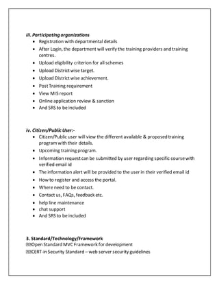 iii. Participating organizations
 Registration with departmental details
 After Login, the department will verify the training providers and training
centres.
 Upload eligibility criterion for all schemes
 Upload Districtwise target.
 Upload Districtwise achievement.
 PostTraining requirement
 View MIS report
 Online application review & sanction
 And SRS to be included
iv. Citizen/Public User:-
 Citizen/Public user will view the different available & proposed training
programwith their details.
 Upcoming training program.
 Information requestcan be submitted by user regarding specific coursewith
verified email id
 The information alert will be provided to the user in their verified email id
 How to register and access the portal.
 Where need to be contact.
 Contact us, FAQs, feedback etc.
 help line maintenance
 chat support
 And SRS to be included
3. Standard/Technology/Framework
Open Standard MVCFramework for development
CERT-in Security Standard – web server security guidelines
 